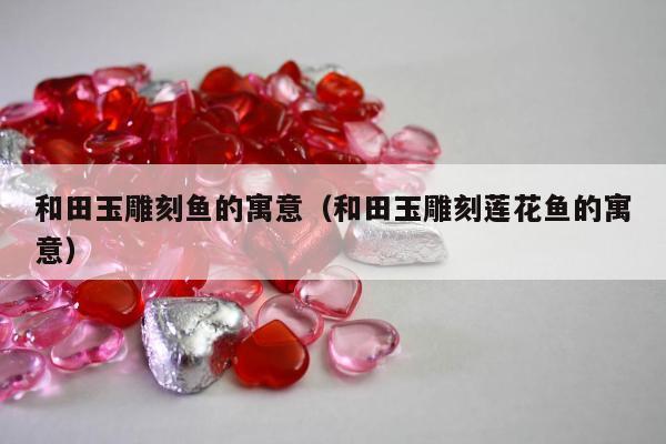 和田玉雕刻鱼的寓意（和田玉雕刻莲花鱼的寓意）