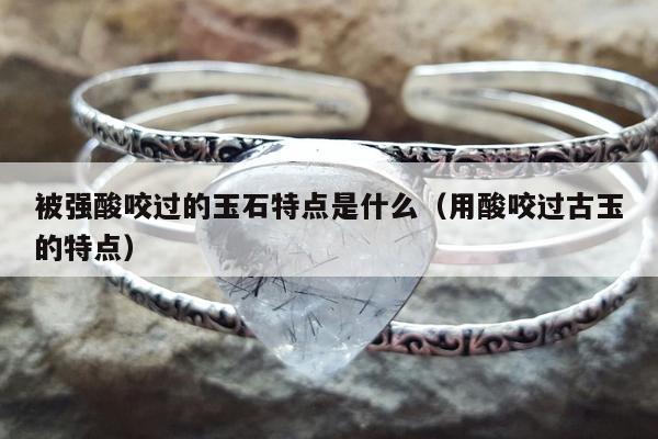 被强酸咬过的玉石特点是什么（用酸咬过古玉的特点）