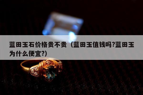 蓝田玉石价格贵不贵（蓝田玉值钱吗?蓝田玉为什么便宜?）