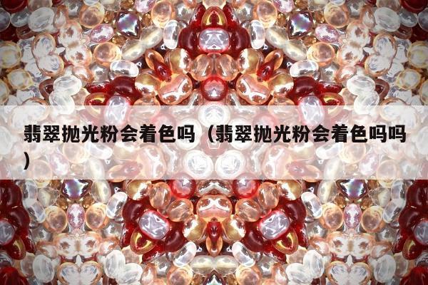 翡翠抛光粉会着色吗（翡翠抛光粉会着色吗吗）