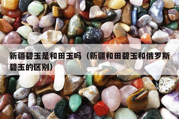 新疆碧玉是和田玉吗（新疆和田碧玉和俄罗斯碧玉的区别）