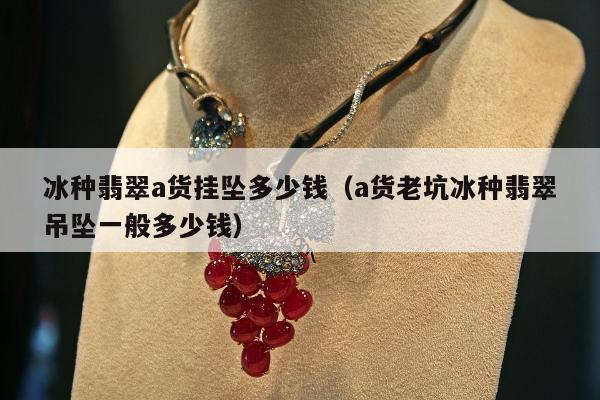冰种翡翠a货挂坠多少钱（a货老坑冰种翡翠吊坠一般多少钱）