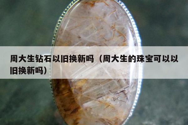 周大生钻石以旧换新吗（周大生的珠宝可以以旧换新吗）