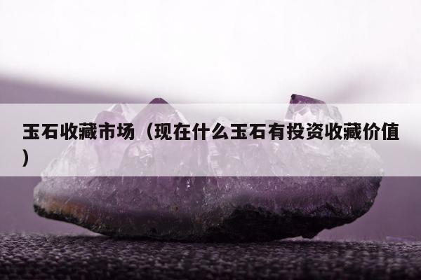 玉石收藏市场（现在什么玉石有投资收藏价值）