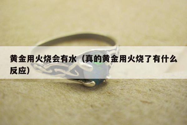 黄金用火烧会有水（真的黄金用火烧了有什么反应）