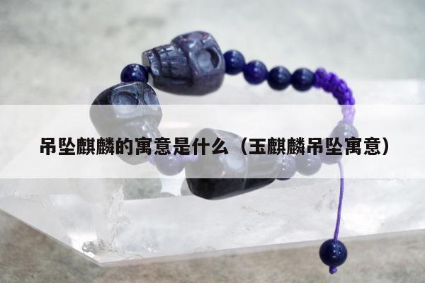 吊坠麒麟的寓意是什么（玉麒麟吊坠寓意）