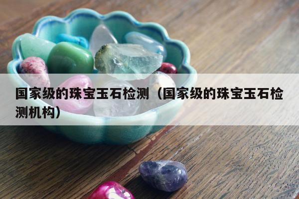 国家级的珠宝玉石检测（国家级的珠宝玉石检测机构）