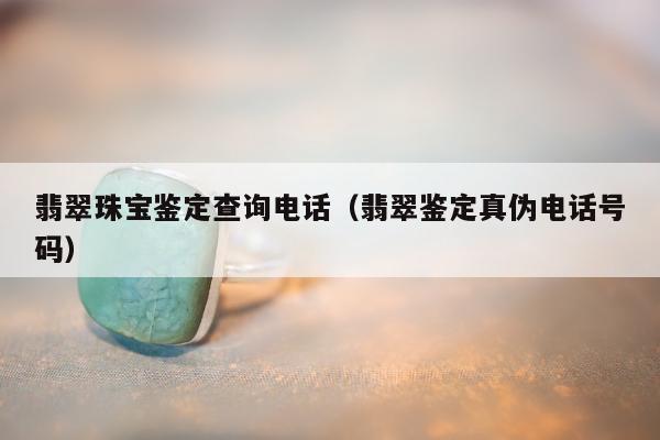 翡翠珠宝鉴定查询电话（翡翠鉴定真伪电话号码）