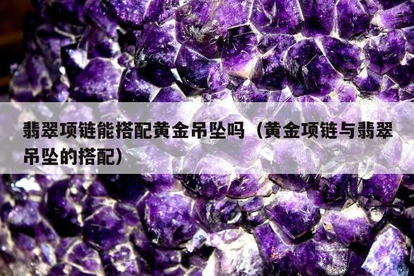翡翠项链能搭配黄金吊坠吗（黄金项链与翡翠吊坠的搭配）