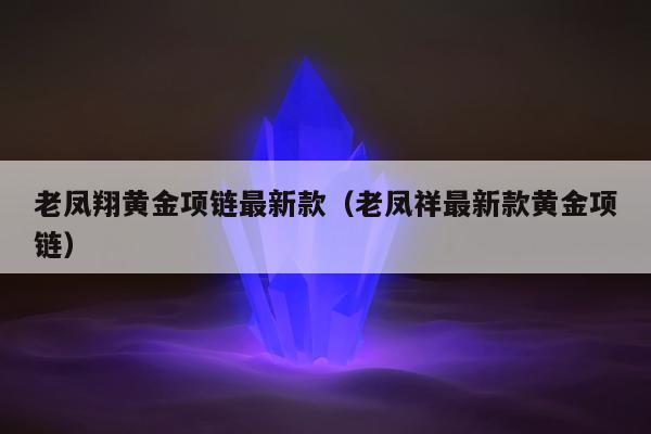 老凤翔黄金项链最新款（老凤祥最新款黄金项链）