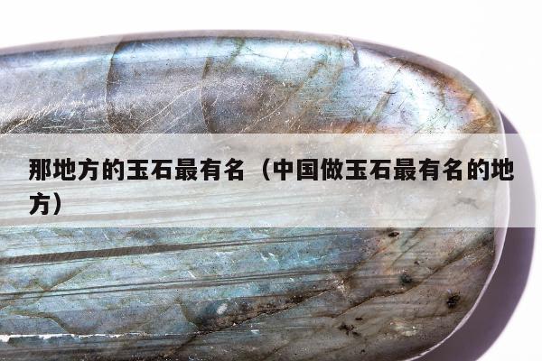 那地方的玉石最有名（中国做玉石最有名的地方）