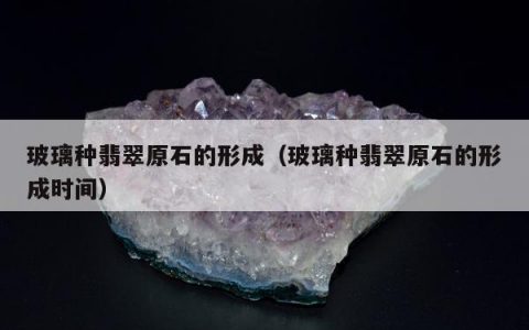 玻璃种翡翠原石的形成（玻璃种翡翠原石的形成时间）