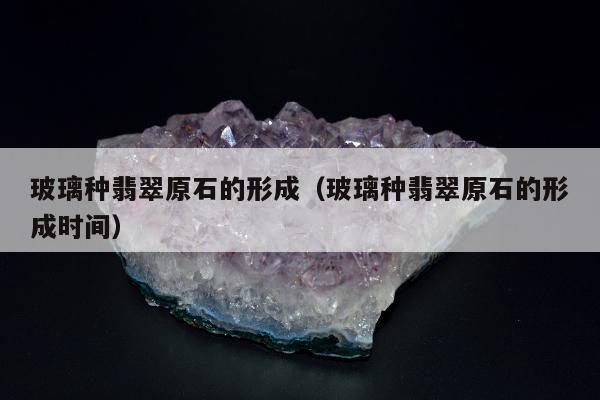 玻璃种翡翠原石的形成（玻璃种翡翠原石的形成时间）