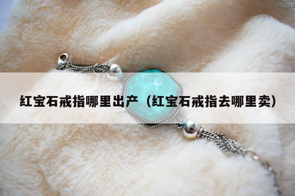 红宝石戒指哪里出产（红宝石戒指去哪里卖）