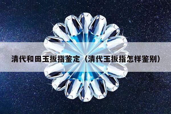 清代和田玉扳指鉴定（清代玉扳指怎样鉴别）