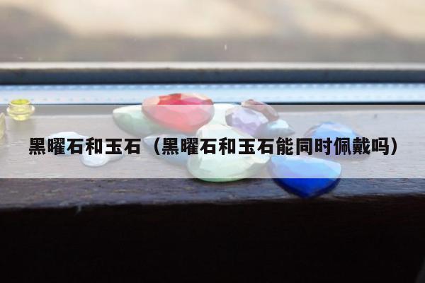 黑曜石和玉石（黑曜石和玉石能同时佩戴吗）