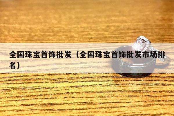 全国珠宝首饰批发（全国珠宝首饰批发市场排名）