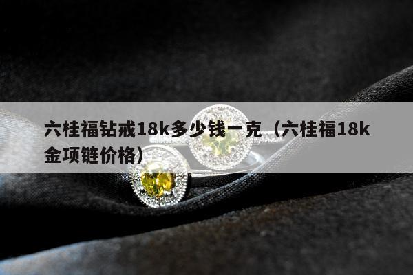 六桂福钻戒18k多少钱一克（六桂福18k金项链价格）