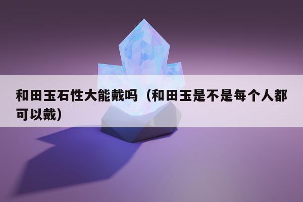 和田玉石性大能戴吗（和田玉是不是每个人都可以戴）