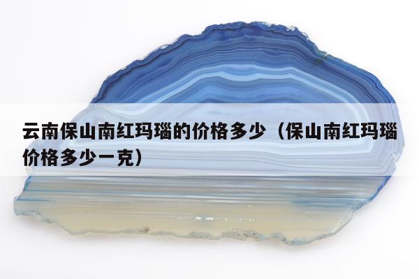 云南保山南红玛瑙的价格多少（保山南红玛瑙价格多少一克）