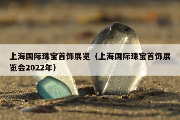 上海国际珠宝首饰展览（上海国际珠宝首饰展览会2022年）