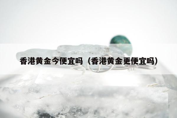 香港黄金今便宜吗（香港黄金更便宜吗）