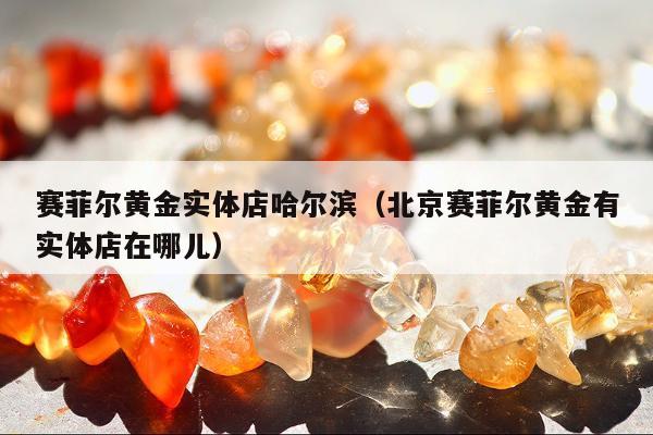 赛菲尔黄金实体店哈尔滨（北京赛菲尔黄金有实体店在哪儿）