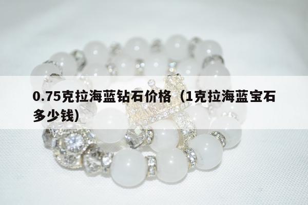 .75克拉海蓝钻石价格（1克拉海蓝宝石多少钱）"
