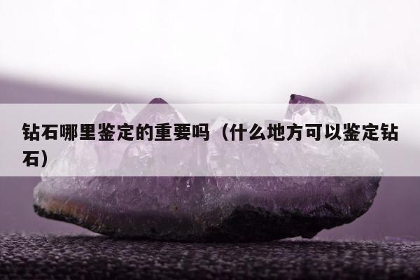 钻石哪里鉴定的重要吗（什么地方可以鉴定钻石）