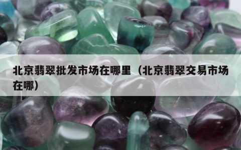 北京翡翠批发市场在哪里（北京翡翠交易市场在哪）