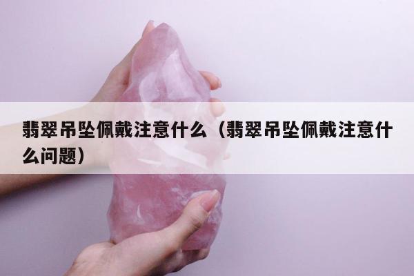 翡翠吊坠佩戴注意什么（翡翠吊坠佩戴注意什么问题）