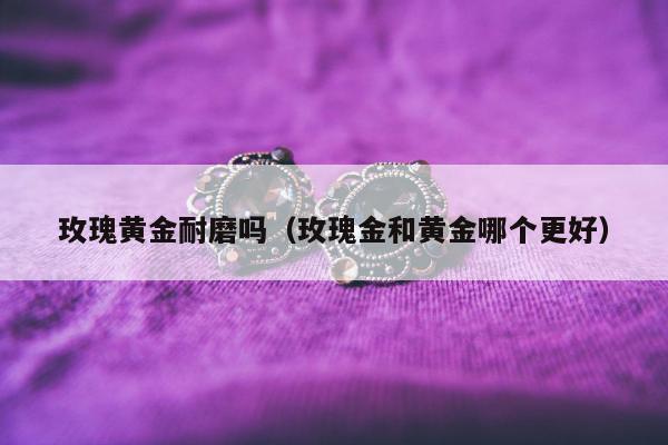 玫瑰黄金耐磨吗（玫瑰金和黄金哪个更好）