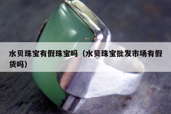 水贝珠宝有假珠宝吗（水贝珠宝批发市场有假货吗）