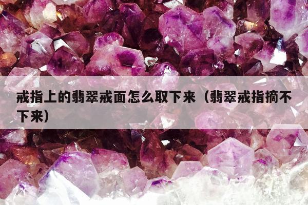 戒指上的翡翠戒面怎么取下来（翡翠戒指摘不下来）