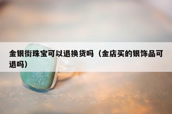 金银街珠宝可以退换货吗（金店买的银饰品可退吗）