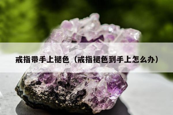 戒指带手上褪色（戒指褪色到手上怎么办）