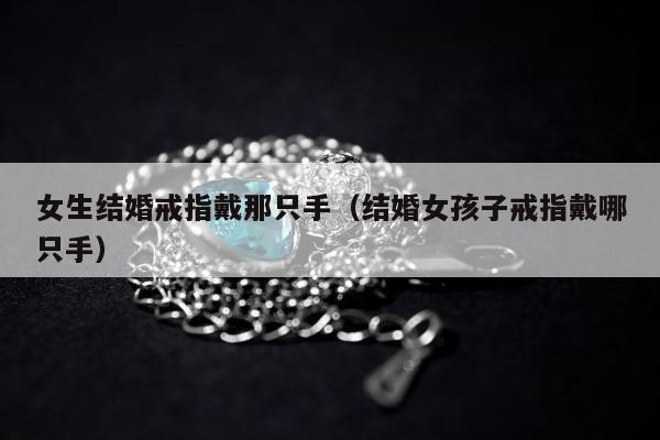 女生结婚戒指戴那只手（结婚女孩子戒指戴哪只手）