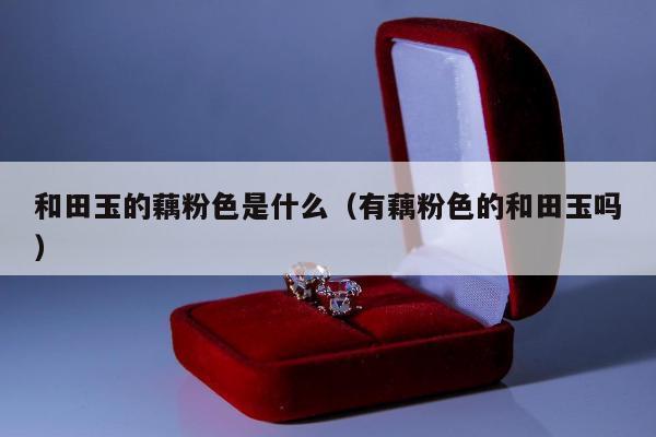 和田玉的藕粉色是什么（有藕粉色的和田玉吗）