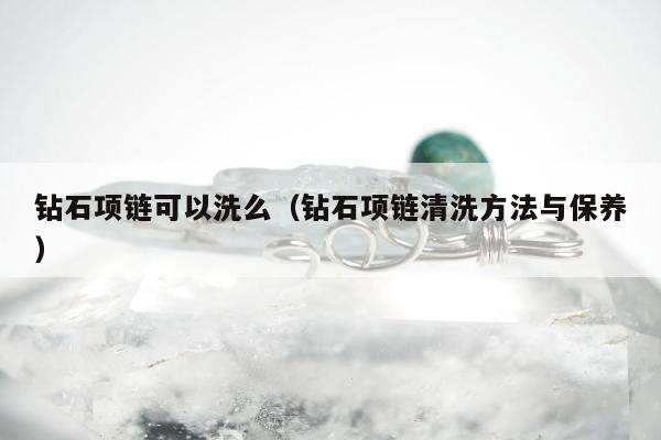 钻石项链可以洗么（钻石项链清洗方法与保养）
