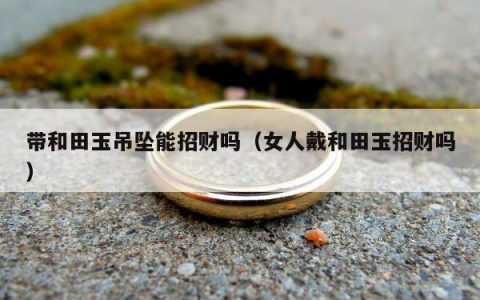 带和田玉吊坠能招财吗（女人戴和田玉招财吗）