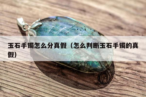 玉石手镯怎么分真假（怎么判断玉石手镯的真假）