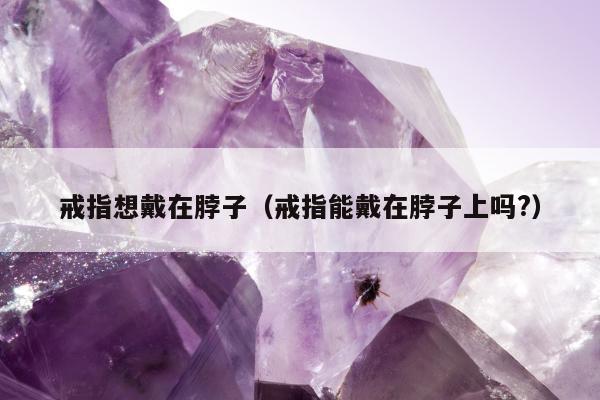 戒指想戴在脖子（戒指能戴在脖子上吗?）