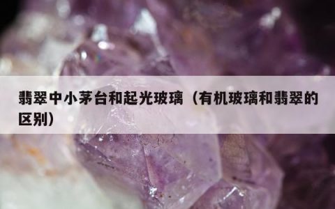 翡翠中小茅台和起光玻璃（有机玻璃和翡翠的区别）