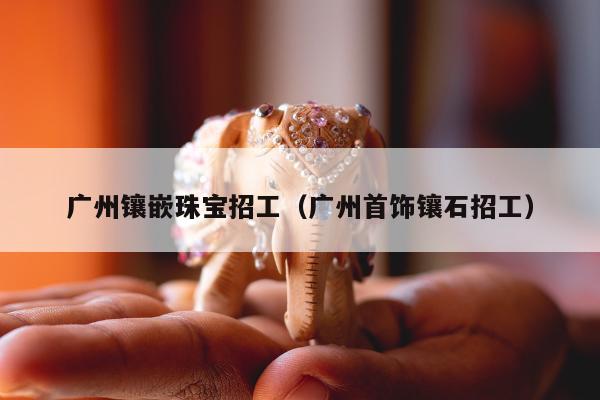 广州镶嵌珠宝招工（广州首饰镶石招工）