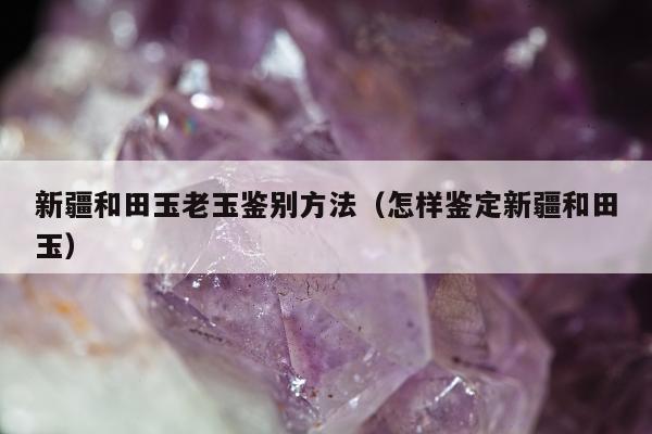新疆和田玉老玉鉴别方法（怎样鉴定新疆和田玉）