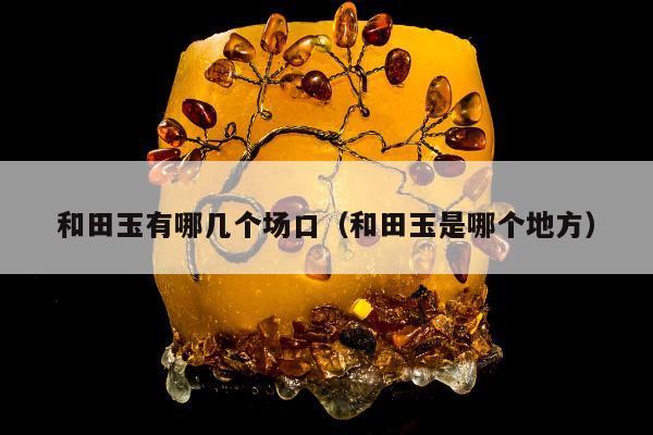 和田玉有哪几个场口（和田玉是哪个地方）