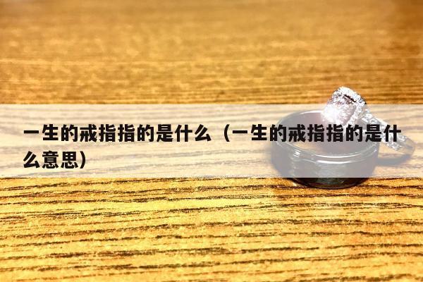 一生的戒指指的是什么（一生的戒指指的是什么意思）