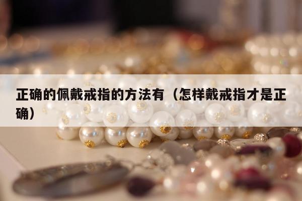 正确的佩戴戒指的方法有（怎样戴戒指才是正确）