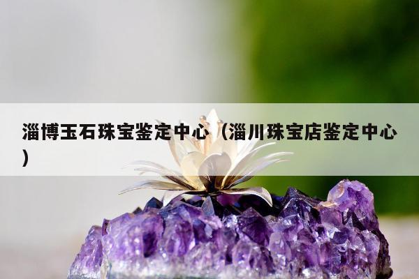 淄博玉石珠宝鉴定中心（淄川珠宝店鉴定中心）