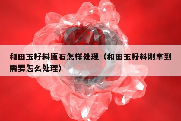 和田玉籽料原石怎样处理（和田玉籽料刚拿到需要怎么处理）